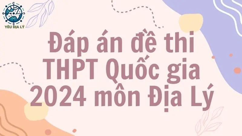 Đáp án đề thi THPT môn Địa Lý 2024 - Tất cả các mã đề